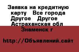 Заявка на кредитную карту - Все города Другое » Другое   . Астраханская обл.,Знаменск г.